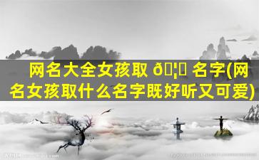 网名大全女孩取 🦆 名字(网名女孩取什么名字既好听又可爱)